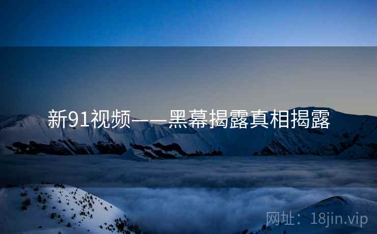 新91视频——黑幕揭露真相揭露
