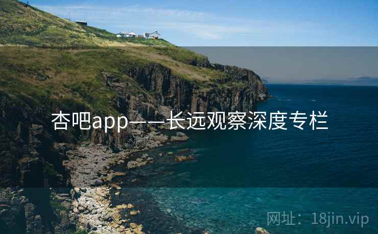 杏吧app——长远观察深度专栏